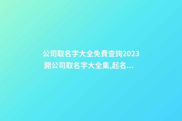 公司取名字大全免費查詢2023 開公司取名字大全集,起名之家